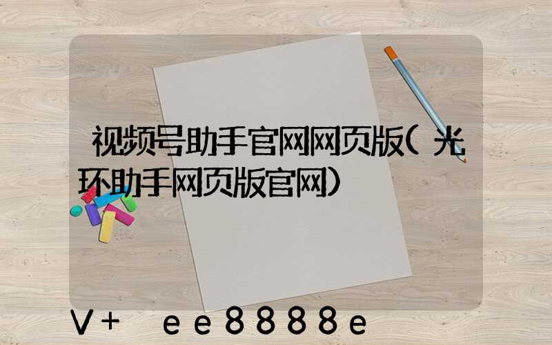 视频号助手官网网页版(光环助手网页版官网)