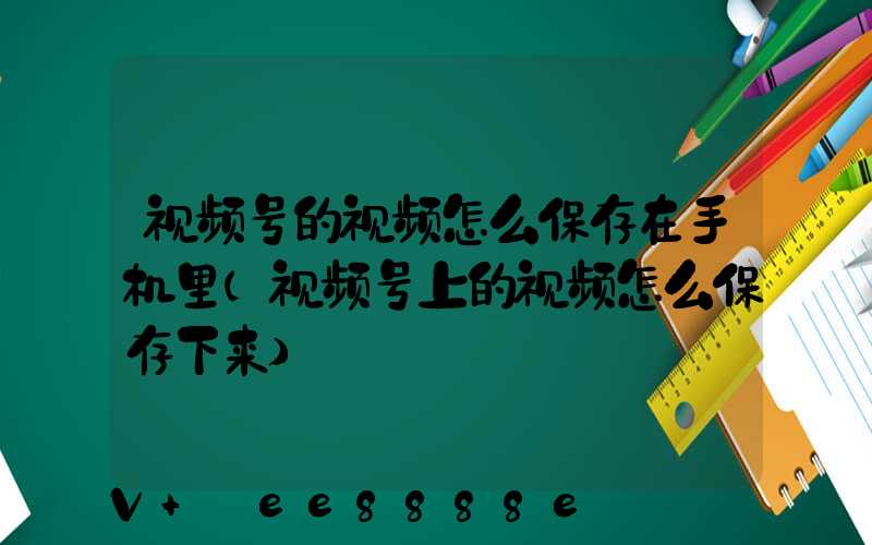 视频号的视频怎么保存在手机里(视频号上的视频怎么保存下来)