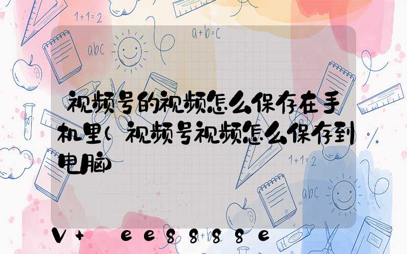 视频号的视频怎么保存在手机里(视频号视频怎么保存到电脑)