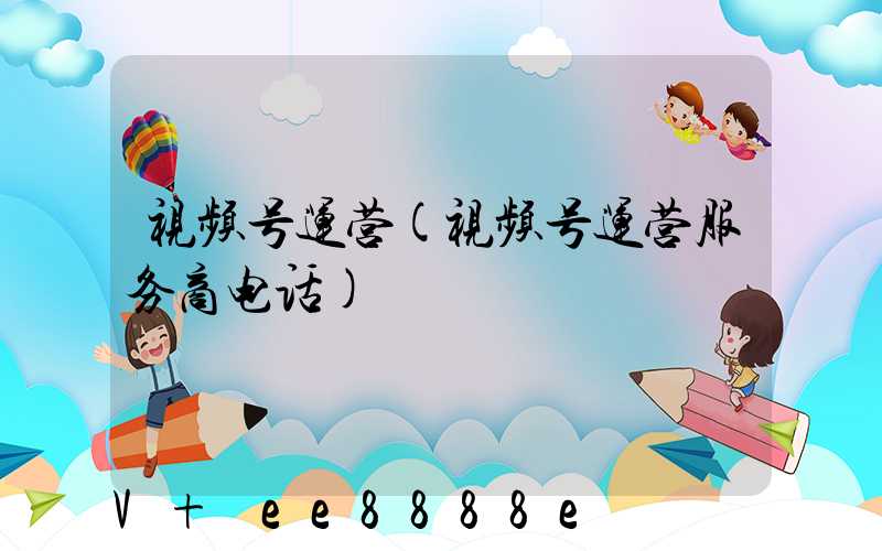 视频号运营(视频号运营服务商电话)