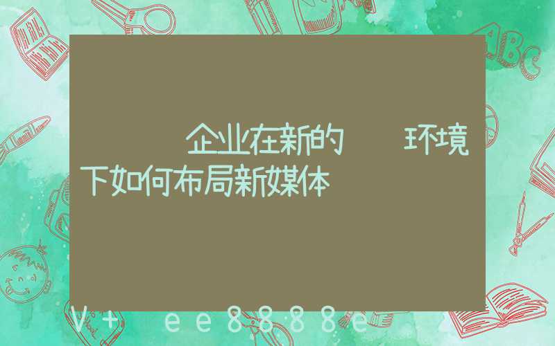 请说说企业在新的营销环境下如何布局新媒体营销