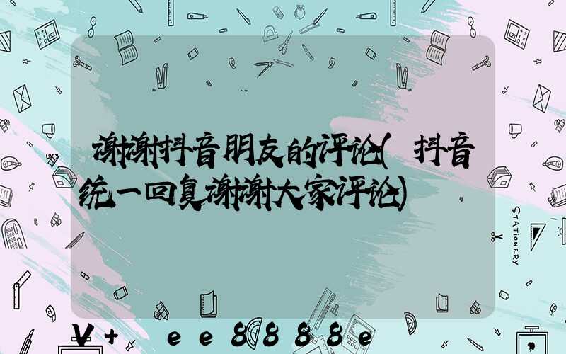 谢谢抖音朋友的评论(抖音统一回复谢谢大家评论)