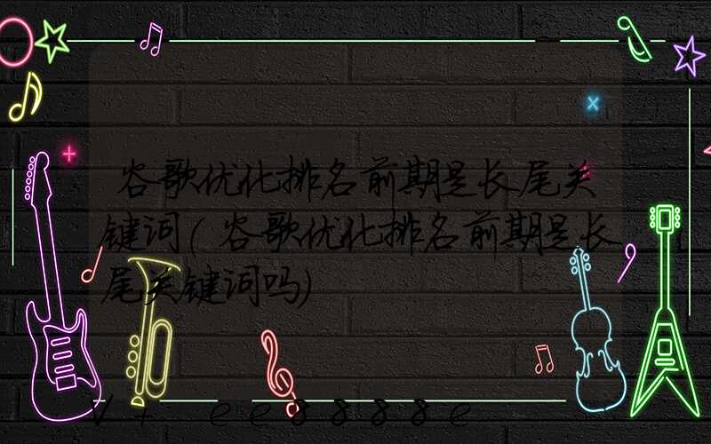 谷歌优化排名前期是长尾关键词(谷歌优化排名前期是长尾关键词吗)