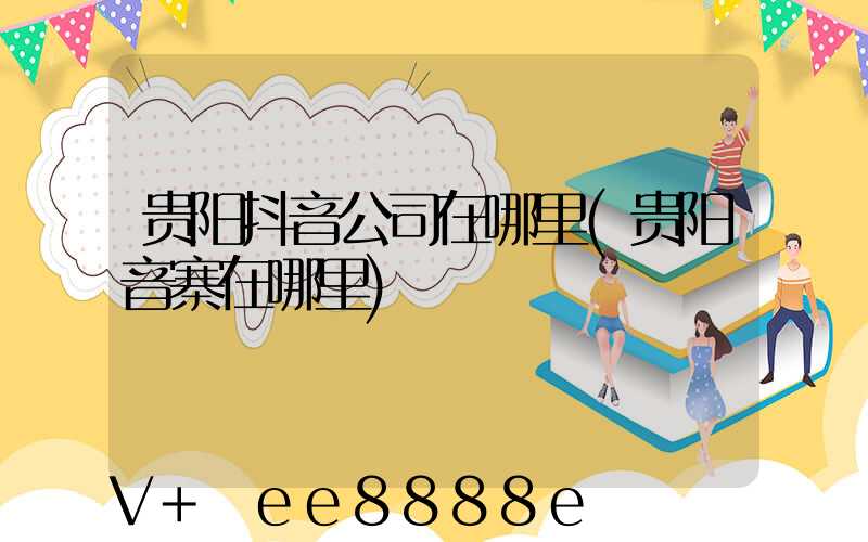 贵阳抖音公司在哪里(贵阳音寨在哪里)