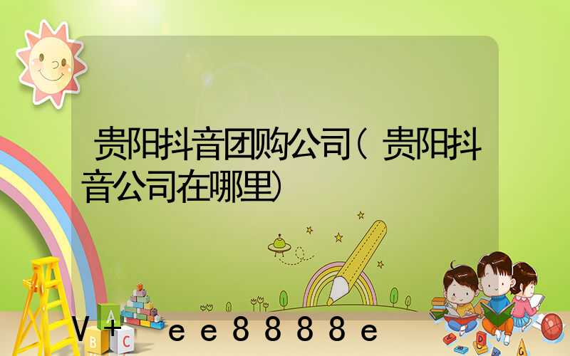 贵阳抖音团购公司(贵阳抖音公司在哪里)