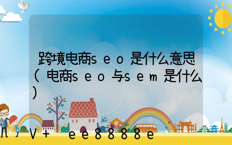跨境电商seo是什么意思(电商seo与sem是什么)