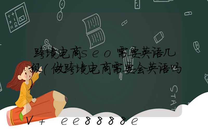 跨境电商seo需要英语几级(做跨境电商需要会英语吗)