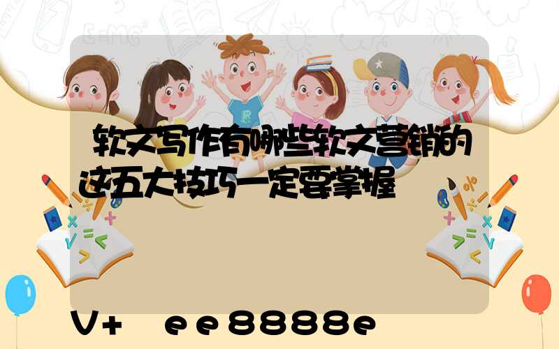 软文写作有哪些软文营销的这五大技巧一定要掌握