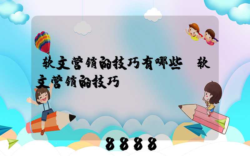 软文营销的技巧有哪些(软文营销的技巧)