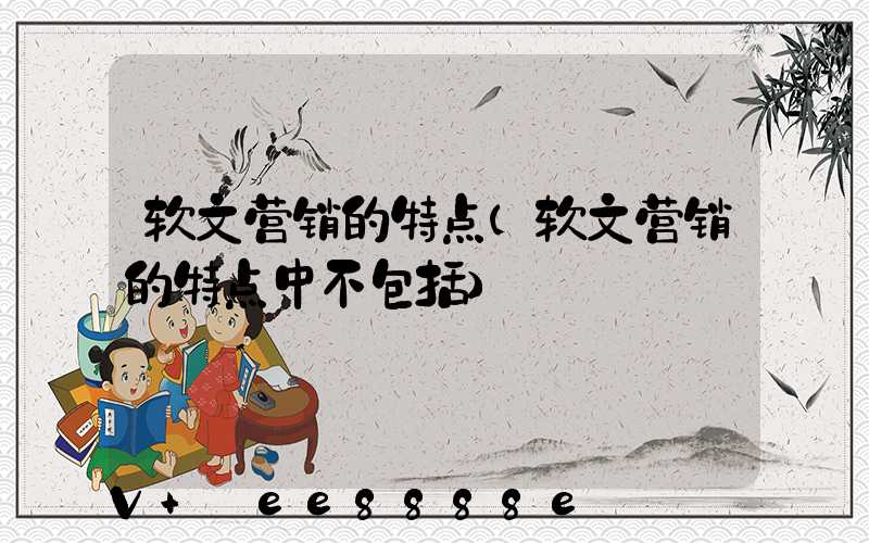 软文营销的特点(软文营销的特点中不包括)