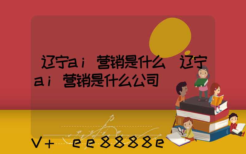 辽宁ai营销是什么(辽宁ai营销是什么公司)