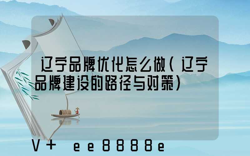 辽宁品牌优化怎么做(辽宁品牌建设的路径与对策)