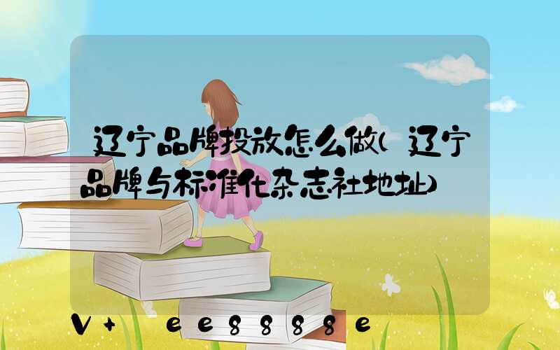 辽宁品牌投放怎么做(辽宁品牌与标准化杂志社地址)