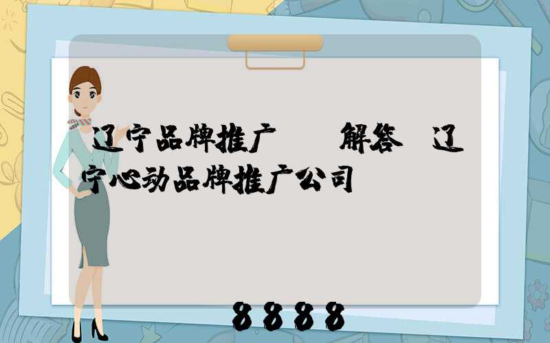 辽宁品牌推广ai解答(辽宁心动品牌推广公司)