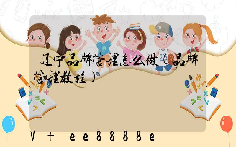 辽宁品牌管理怎么做(品牌管理教程)