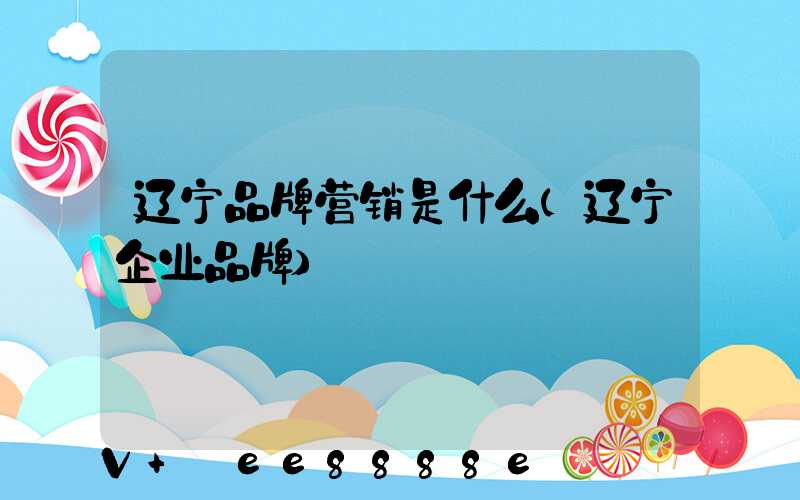 辽宁品牌营销是什么(辽宁企业品牌)