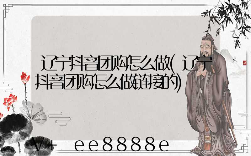 辽宁抖音团购怎么做(辽宁抖音团购怎么做链接的)