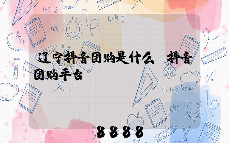 辽宁抖音团购是什么(抖音团购平台)