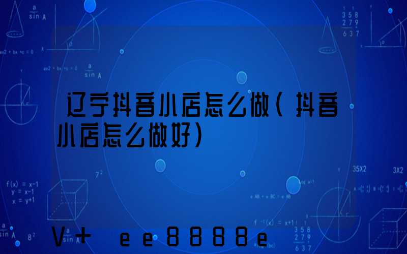 辽宁抖音小店怎么做(抖音小店怎么做好)