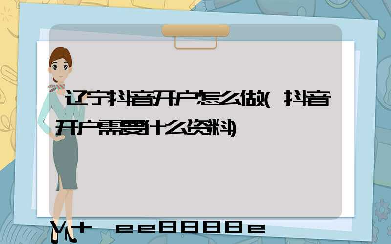 辽宁抖音开户怎么做(抖音开户需要什么资料)