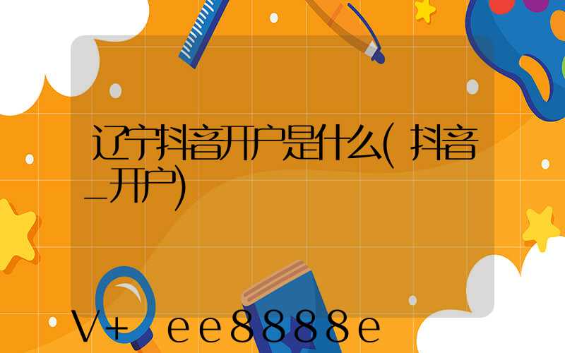 辽宁抖音开户是什么(抖音_开户)