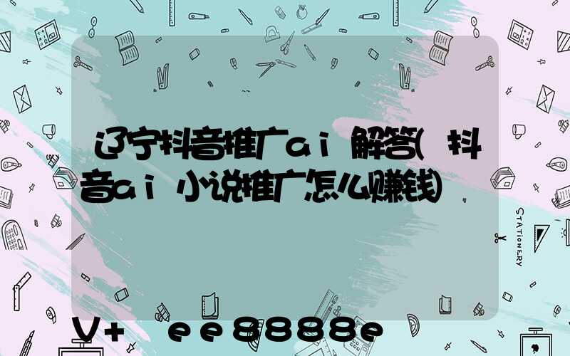 辽宁抖音推广ai解答(抖音ai小说推广怎么赚钱)