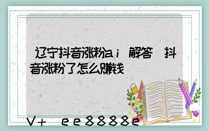 辽宁抖音涨粉ai解答(抖音涨粉了怎么赚钱)