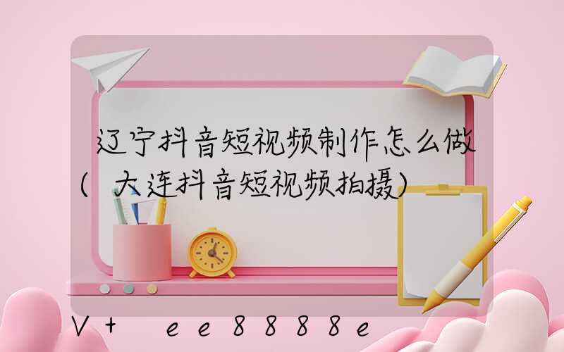 辽宁抖音短视频制作怎么做(大连抖音短视频拍摄)