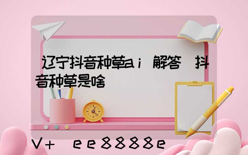 辽宁抖音种草ai解答(抖音种草是啥)