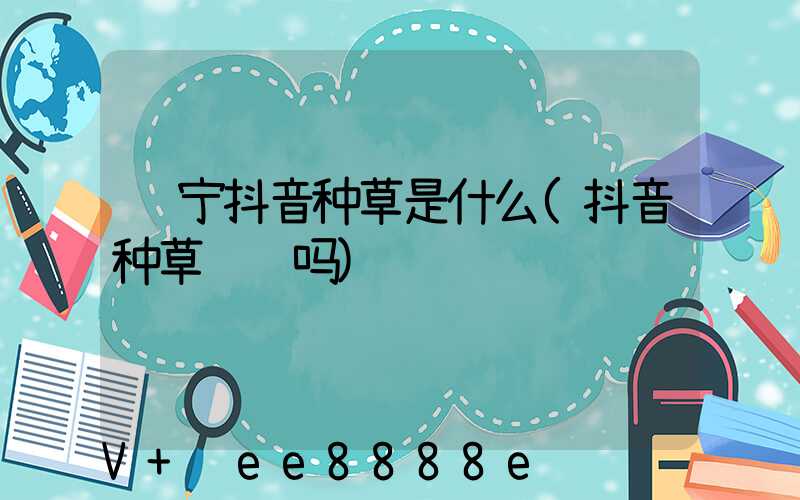 辽宁抖音种草是什么(抖音种草赚钱吗)