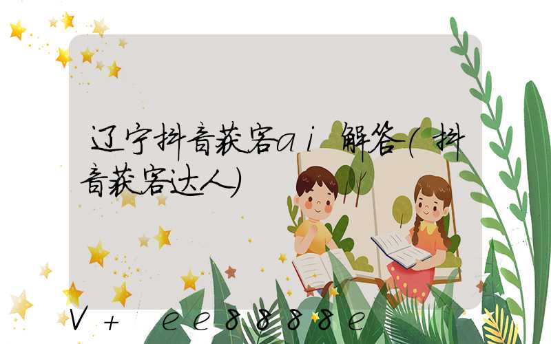 辽宁抖音获客ai解答(抖音获客达人)