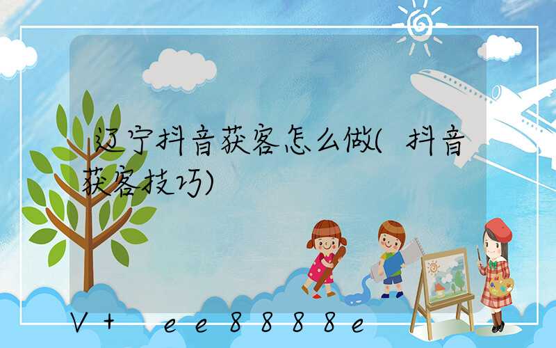 辽宁抖音获客怎么做(抖音获客技巧)