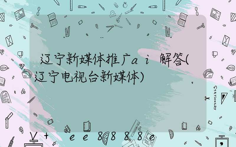 辽宁新媒体推广ai解答(辽宁电视台新媒体)