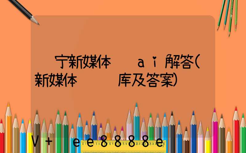 辽宁新媒体营销ai解答(新媒体营销题库及答案)