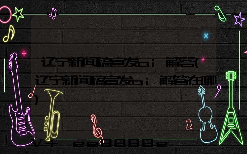 辽宁新闻稿宣发ai解答(辽宁新闻稿宣发ai解答在哪)