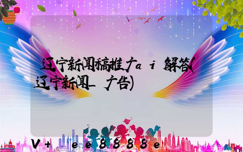 辽宁新闻稿推广ai解答(辽宁新闻_广告)