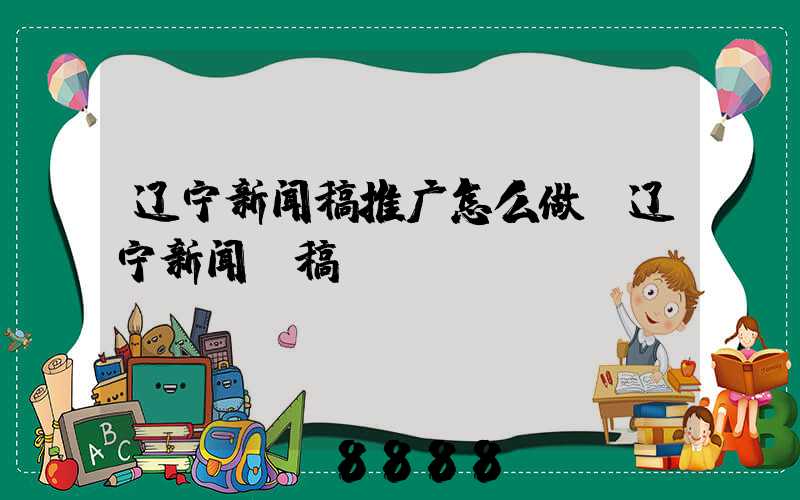 辽宁新闻稿推广怎么做(辽宁新闻投稿)