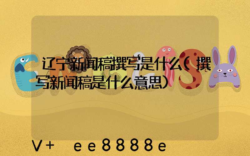 辽宁新闻稿撰写是什么(撰写新闻稿是什么意思)