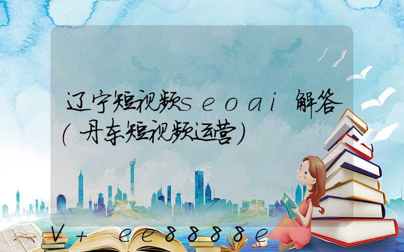 辽宁短视频seoai解答(丹东短视频运营)