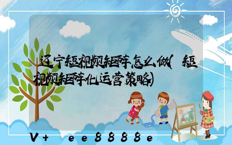 辽宁短视频矩阵怎么做(短视频矩阵化运营策略)