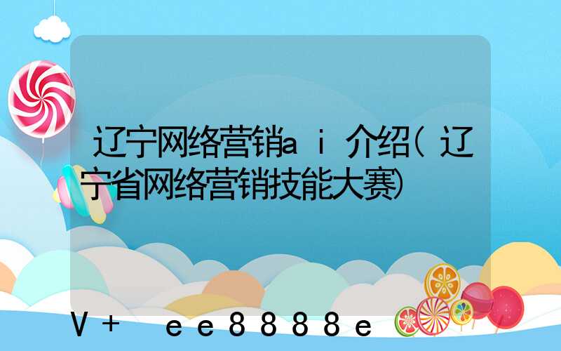辽宁网络营销ai介绍(辽宁省网络营销技能大赛)