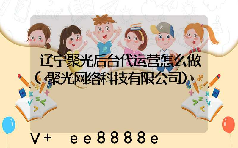 辽宁聚光后台代运营怎么做(聚光网络科技有限公司)