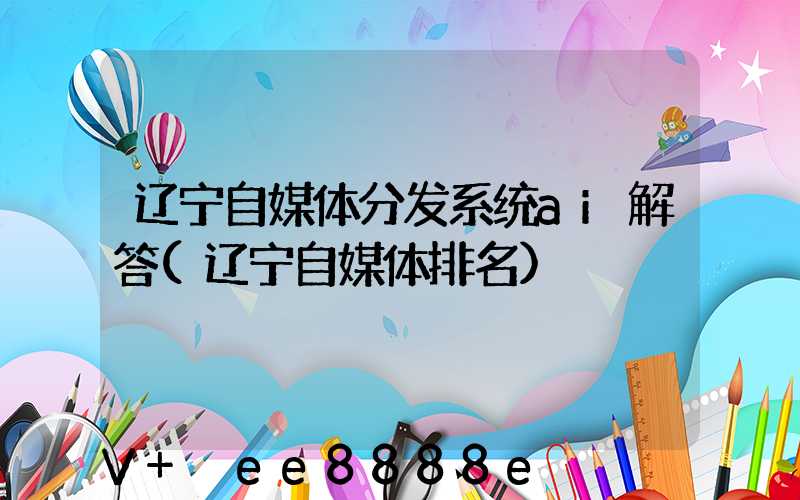 辽宁自媒体分发系统ai解答(辽宁自媒体排名)