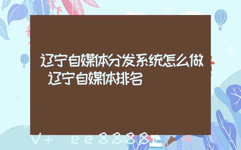 辽宁自媒体分发系统怎么做(辽宁自媒体排名)