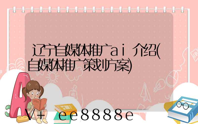 辽宁自媒体推广ai介绍(自媒体推广策划方案)