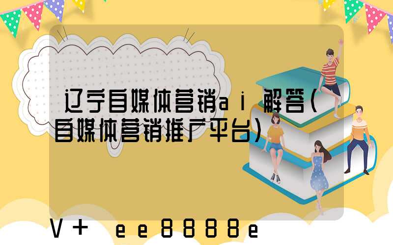 辽宁自媒体营销ai解答(自媒体营销推广平台)