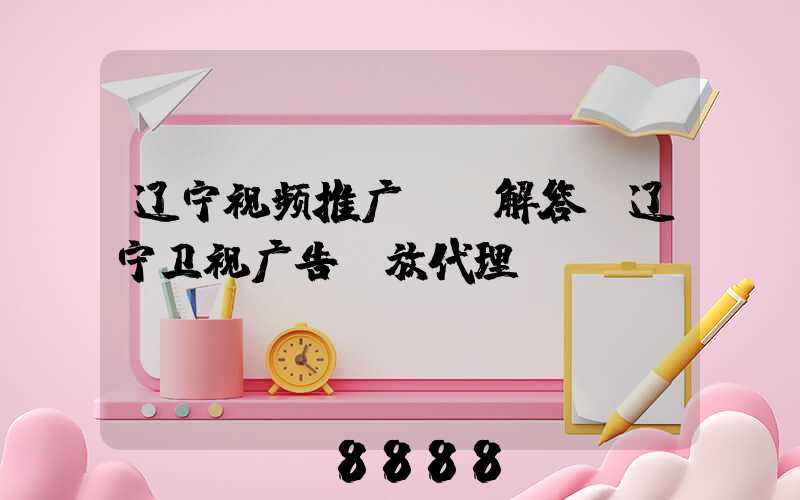 辽宁视频推广ai解答(辽宁卫视广告投放代理)