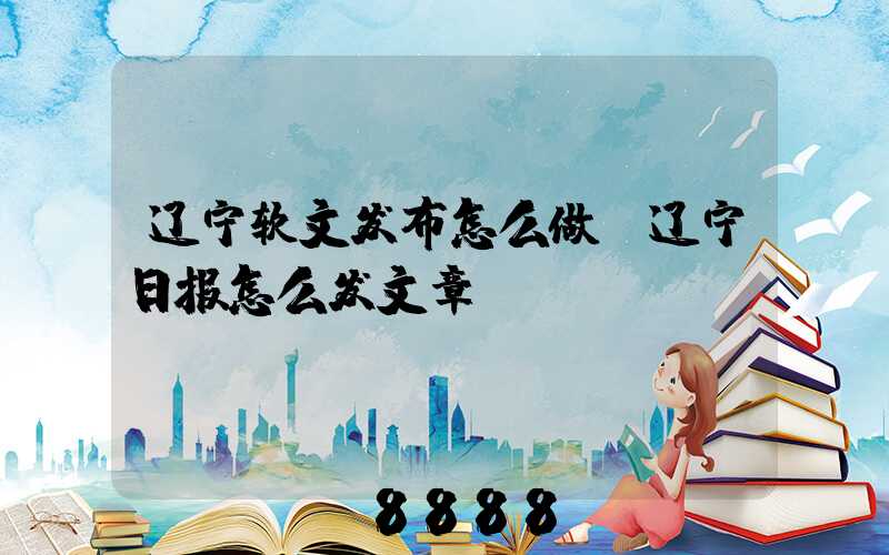 辽宁软文发布怎么做(辽宁日报怎么发文章)