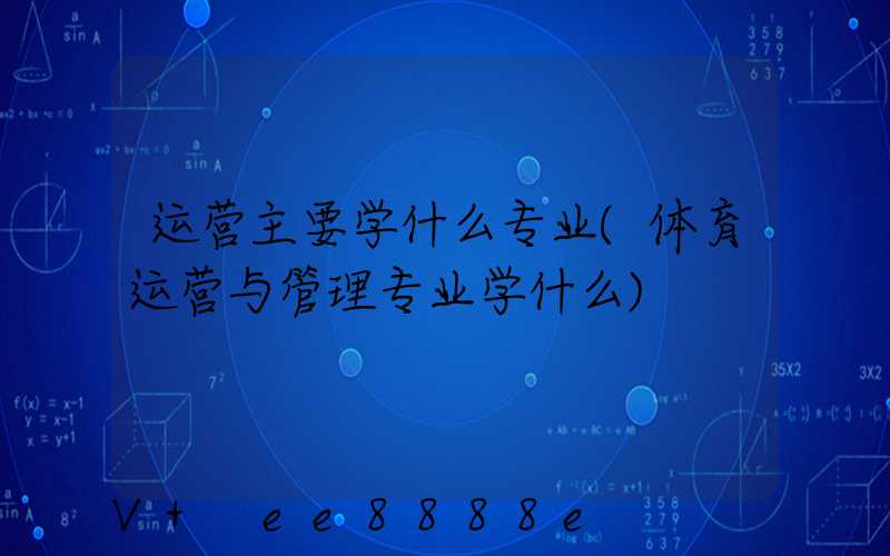 运营主要学什么专业(体育运营与管理专业学什么)