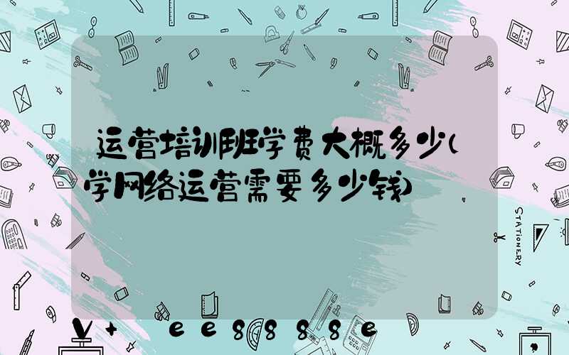 运营培训班学费大概多少(学网络运营需要多少钱)